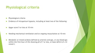Physiological criteria
 Physiological criteria
 Evidence of intrapartum hypoxia, including at least two of the following:
 Apgar score 5 or less at 10 min
 Needing mechanical ventilation and/or ongoing resuscitation at 10 min
 Metabolic or mixed acidosis defined as arterial cord gas, or any blood gas
within the first hour of life showing pH of 7 or less, or base deficit of ≥12
mmol/l.
 