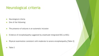 Neurological criteria
 Neurological criteria
 One of the following:
 The presence of seizures is an automatic inclusion
 Evidence of encephalopathy suggested by amplitude-integrated EEG (a-EEG)
 Physical examination consistent with moderate to severe encephalopathy [Table 2]
 Table 2
 