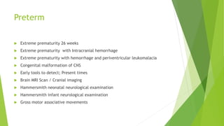 Preterm
 Extreme prematurity 26 weeks
 Extreme prematurity with Intracranial hemorrhage
 Extreme prematurity with hemorrhage and periventricular leukomalacia
 Congenital malformation of CNS
 Early tools to detect; Present times
 Brain MRI Scan / Cranial imaging
 Hammersmith neonatal neurological examination
 Hammersmith infant neurological examination
 Gross motor associative movements
 