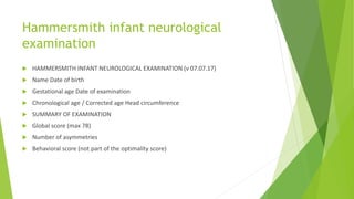 Hammersmith infant neurological
examination
 HAMMERSMITH INFANT NEUROLOGICAL EXAMINATION (v 07.07.17)
 Name Date of birth
 Gestational age Date of examination
 Chronological age / Corrected age Head circumference
 SUMMARY OF EXAMINATION
 Global score (max 78)
 Number of asymmetries
 Behavioral score (not part of the optimality score)
 