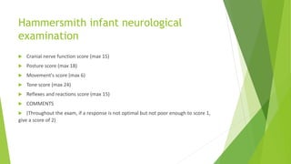 Hammersmith infant neurological
examination
 Cranial nerve function score (max 15)
 Posture score (max 18)
 Movement's score (max 6)
 Tone score (max 24)
 Reflexes and reactions score (max 15)
 COMMENTS
 (Throughout the exam, if a response is not optimal but not poor enough to score 1,
give a score of 2)
 