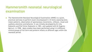 Hammersmith neonatal neurological
examination
 The Hammersmith Neonatal Neurological Examination (HNNE) is a quick,
practical and easy to perform exam encompassed in 34 items assessing tone,
motor patterns, observation of spontaneous movements, reflexes, visual and
auditory attention and behavior. It was initially developed by Dr Lilly
Dubowitz and Prof Victor Dubowitz in 1981, and updated with Dr Eugenio
Mercuri, in 1998. Many studies have been performed using it in different
clinical groups of full term and preterm infants at different ages within the
neonatal period.
 