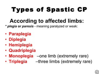 Types of Spastic CP
    According to affected limbs:
* plegia or paresis - meaning paralyzed or weak:

•   Paraplegia
•   Diplegia
•   Hemiplegia
•   Quadriplegia
•   Monoplegia –one limb (extremely rare)
•   Triplegia   –three limbs (extremely rare)
 