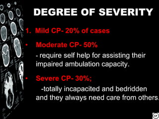 DEGREE OF SEVERITY
1. Mild CP- 20% of cases

•   Moderate CP- 50%
    - require self help for assisting their
    impaired ambulation capacity.

•   Severe CP- 30%;
     -totally incapacited and bedridden
    and they always need care from others.
 