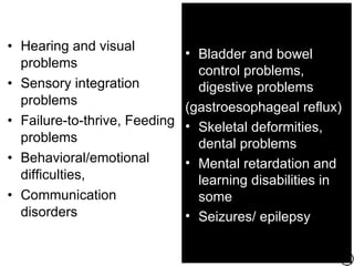 • Hearing and visual
                               • Bladder and bowel
  problems
                                 control problems,
• Sensory integration            digestive problems
  problems
                               (gastroesophageal reflux)
• Failure-to-thrive, Feeding   • Skeletal deformities,
  problems                       dental problems
• Behavioral/emotional         • Mental retardation and
  difficulties,                  learning disabilities in
• Communication                  some
  disorders                    • Seizures/ epilepsy
 