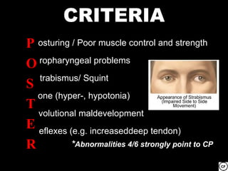 CRITERIA
P osturing / Poor muscle control and strength
O ropharyngeal problems
O
S trabismus/ Squint
S
T one (hyper-, hypotonia)
T
E volutional maldevelopment
E eflexes (e.g. increaseddeep tendon)
R
R          *Abnormalities 4/6 strongly point to CP
 