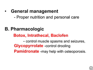 • General management
   - Proper nutrition and personal care

B. Pharmacologic
   Botox, Intrathecal, Baclofen
       - control muscle spasms and seizures,
   Glycopyrrolate -control drooling
   Pamidronate -may help with osteoporosis.
 