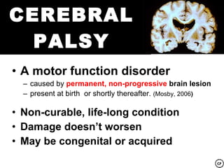 CEREBRAL
  PALSY
• A motor function disorder
  – caused by permanent, non-progressive brain lesion
  – present at birth or shortly thereafter. (Mosby, 2006)

• Non-curable, life-long condition
• Damage doesn’t worsen
• May be congenital or acquired
 