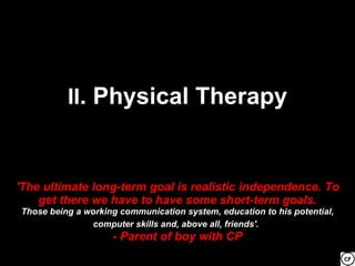 II. Physical Therapy



'The ultimate long-term goal is realistic independence. To
    get there we have to have some short-term goals.
Those being a working communication system, education to his potential,
               computer skills and, above all, friends'.
                    - Parent of boy with CP
 