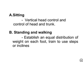 A.Sitting
        - Vertical head control and
  control of head and trunk.

B. Standing and walking
        - Establish an equal distribution of
  weight on each foot, train to use steps
  or inclines
 