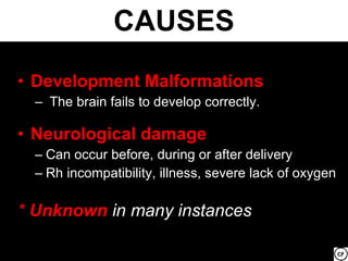 CAUSES
• Development Malformations
  – The brain fails to develop correctly.

• Neurological damage
  – Can occur before, during or after delivery
  – Rh incompatibility, illness, severe lack of oxygen

* Unknown in many instances
 