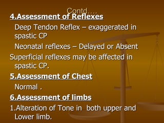 Contd….
4.Assessment of Reflexes
 Deep Tendon Reflex – exaggerated in
 spastic CP
 Neonatal reflexes – Delayed or Absent
S...