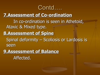 Contd….
7.Assessment of Co-ordination
    In co-ordination is seen in Athetoid,
 Ataxic & Mixed type.
8.Assessment of Spin...