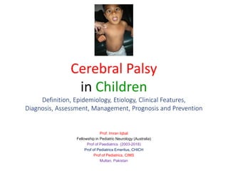 Cerebral Palsy
in Children
Definition, Epidemiology, Etiology, Clinical Features,
Diagnosis, Assessment, Management, Prognosis and Prevention
Prof. Imran Iqbal
Fellowship in Pediatric Neurology (Australia)
Prof of Paediatrics (2003-2018)
Prof of Pediatrics Emeritus, CHICH
Prof of Pediatrics, CIMS
Multan, Pakistan
 