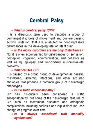 Cerebral Palsy
 What is cerebral palsy (CP)?
It is a diagnostic term used to describe a group of
permanent disorders of movement and posture causing
activity limitation, that are attributed to nonprogressive
disturbances in the developing fetal or infant brain.
 Is the motor disorders are the only disturbance?
No, it is often accompanied by disturbances of sensation,
perception, cognition, communication, and behavior as
well as by epilepsy and secondary musculoskeletal
problems.
 What causes CP?
It is caused by a broad group of developmental, genetic,
metabolic, ischemic, infectious, and other acquired
etiologies that produce a common group of neurologic
phenotypes.
 Is it a static encephalopathy?
CP has historically been considered a static
encephalopathy, but some of the neurologic features of
CP, such as movement disorders and orthopedic
complications including scoliosis and hip dislocation, can
change or progress over time.
 Is it always associated with mentality
dysfunction?
 