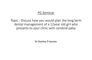 PG Seminar
Topic : Discuss how you would plan the long term
dental management of a 12year old girl who
presents to your clinic with cerebral palsy
Dr Stanley O Iyorzor.
 