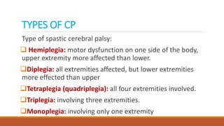 TYPES OF CP
Type of spastic cerebral palsy:
 Hemiplegia: motor dysfunction on one side of the body,
upper extremity more affected than lower.
Diplegia: all extremities affected, but lower extremities
more effected than upper
Tetraplegia (quadriplegia): all four extremities involved.
Triplegia: involving three extremities.
Monoplegia: involving only one extremity
 