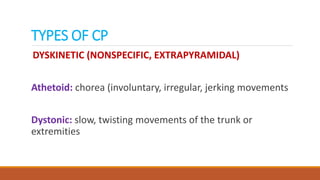 TYPES OF CP
DYSKINETIC (NONSPECIFIC, EXTRAPYRAMIDAL)
Athetoid: chorea (involuntary, irregular, jerking movements
Dystonic: slow, twisting movements of the trunk or
extremities
 