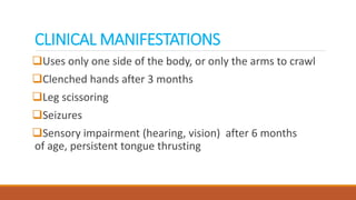 CLINICAL MANIFESTATIONS
Uses only one side of the body, or only the arms to crawl
Clenched hands after 3 months
Leg scissoring
Seizures
Sensory impairment (hearing, vision) after 6 months
of age, persistent tongue thrusting
 