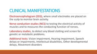 CLINICAL MANIFESTATIONS
Electroencephalogram (EEG), where small electrodes are placed on
the scalp to monitor brain activity.
Nerve conduction studies (NCS) to testing the electrical activity of
muscles and to measures the conducting function of nerves.
Laboratory studies, to detect any blood clotting and screen for
genetic or metabolic problems.
Additional tests: Vision impairment, Hearing impairment, Speech
delays or impairments, Intellectual disabilities, Other developmental
delays, Movement disorders
 