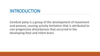 INTRODUCTION
Cerebral palsy is a group of the development of movement
and posture, causing activity limitation that is attributed to
non progressive disturbances that occurred in the
developing fetal and infant brain.
 