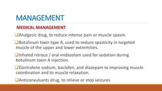 MANAGEMENT
MEDICAL MANAGEMENT
Analgesic drug, to reduce intense pain or muscle spasm.
Botulinum toxin type A, used to reduce spasticity in targeted
muscle of the upper and lower extremities.
Inhaled nitrous / oral midazolam used for sedation during
botulinum toxin A injection.
Dantrolene sodium, baclofen, and diazepam to improving muscle
coordination and to muscle relaxation.
Anticonvulsants drug, to relieve or stop seizures
 
