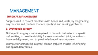 MANAGEMENT
SURGICAL MANAGEMENT
Surgery used to correct problems with bones and joints, by lengthening
any muscles and tendons that are too short and causing problems.
1. Orthopedic surgery
Orthopedic surgery may be required to correct contracture or spastic
deformities, to provide stability for an uncontrolled joint, to address
bone malalignment, and to provide balanced muscle power.
Example for orthopedic surgery: tendon transfer, muscle lengthening,
and spinal deformities.
 