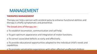 MANAGEMENT
THERAPIES MANAGEMENT
Therapy can help a person with cerebral palsy to enhance functional abilities and
therapy is chiefly symptomatic and preventive.
The broad aims of therapy are :
o To establish locomotion, communication and self help.
o To gain optimum appearance and integration of motor functions.
o To correct associated defects as early and effectively .
o To provide educational opportunities adapted to the individual child’s needs and
capabilities
o To promote socialization experiences with other affected unaffected children
 