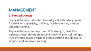 MANAGEMENT
1. Physical therapy
physical therapy is directed toward good skeletal alignment
for child with spasticity, training, face involuntary motion
and gait training.
Physical therapy can help the child's strength, flexibility,
balance, motor development and mobility. physical therapy
uses orthotic devices, such as braces, casting and splints to
support and improved walking.
 