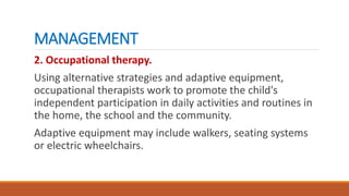 MANAGEMENT
2. Occupational therapy.
Using alternative strategies and adaptive equipment,
occupational therapists work to promote the child's
independent participation in daily activities and routines in
the home, the school and the community.
Adaptive equipment may include walkers, seating systems
or electric wheelchairs.
 
