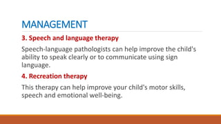 MANAGEMENT
3. Speech and language therapy
Speech-language pathologists can help improve the child's
ability to speak clearly or to communicate using sign
language.
4. Recreation therapy
This therapy can help improve your child's motor skills,
speech and emotional well-being.
 