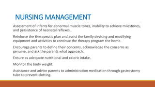 NURSING MANAGEMENT
Assessment of infants for abnormal muscle tones, inability to achieve milestones,
and persistence of neonatal reflexes .
Reinforce the therapeutic plan and assist the family devising and modifying
equipment and activities to continue the therapy program the home.
Encourage parents to define their concerns, acknowledge the concerns as
genuine, and ask the parents what approach.
Ensure as adequate nutritional and caloric intake.
Monitor the body weight.
Assistance and advice parents to administration medication through gastrostomy
tube to prevent clotting.
 