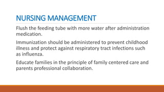 NURSING MANAGEMENT
Flush the feeding tube with more water after administration
medication.
Immunization should be administered to prevent childhood
illness and protect against respiratory tract infections such
as influenza.
Educate families in the principle of family centered care and
parents professional collaboration.
 