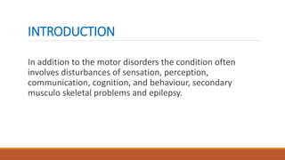 INTRODUCTION
In addition to the motor disorders the condition often
involves disturbances of sensation, perception,
communication, cognition, and behaviour, secondary
musculo skeletal problems and epilepsy.
 