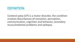 DEFINITION
Cerebral palsy (CP) is a motor disorder, the condition
involves disturbances of sensation, perception,
communication, cognition and behavior, secondary
musculoskeletal problems and epilepsy.
 