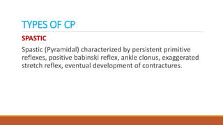 TYPES OF CP
SPASTIC
Spastic (Pyramidal) characterized by persistent primitive
reflexes, positive babinski reflex, ankle clonus, exaggerated
stretch reflex, eventual development of contractures.
 