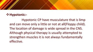 Hypotonic:-
Hypotonic CP have musculature that is limp
and can move only a little or not at all(Floppy child).
The location of damage is wide spread in the CNS.
Although physical therapy is usually attempted to
strengthen muscles it is not always fundamentally
effective.
 