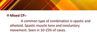Mixed CP:-
A common type of combination is spastic and
athetoid. Spastic muscle tone and involuntary
movement. Seen in 10-15% of cases.
 
