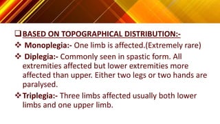 BASED ON TOPOGRAPHICAL DISTRIBUTION:-
 Monoplegia:- One limb is affected.(Extremely rare)
 Diplegia:- Commonly seen in spastic form. All
extremities affected but lower extremities more
affected than upper. Either two legs or two hands are
paralysed.
Triplegia:- Three limbs affected usually both lower
limbs and one upper limb.
 