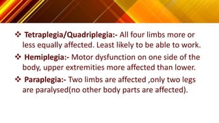  Tetraplegia/Quadriplegia:- All four limbs more or
less equally affected. Least likely to be able to work.
 Hemiplegia:- Motor dysfunction on one side of the
body, upper extremities more affected than lower.
 Paraplegia:- Two limbs are affected ,only two legs
are paralysed(no other body parts are affected).
 
