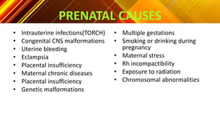 PRENATAL CAUSES
• Intrauterine infections(TORCH)
• Congenital CNS malformations
• Uterine bleeding
• Eclampsia
• Placental insufficiency
• Maternal chronic diseases
• Placental insufficiency
• Genetic malformations
• Multiple gestations
• Smoking or drinking during
pregnancy
• Maternal stress
• Rh incompactibility
• Exposure to radiation
• Chromosomal abnormalities
 