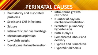 PERINATAL CAUSES
• Prematurity and associated
problems
• Sepsis and CNS infections
• Seizure
• Intraventricular haemorrhage
• Meconium aspiration
• Low birth weight
• Developmental malformation
• Intrauterine growth
restriction
• Number of days on
mechanical ventilation
• Persistent pulmonary
hypertension
• Birth asphyxia
• Complicated labour and
delivery
• Hypoxia and Bradicardia
• Hyperbilirubenemia
 