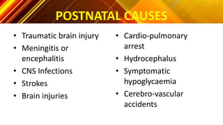 POSTNATAL CAUSES
• Traumatic brain injury
• Meningitis or
encephalitis
• CNS Infections
• Strokes
• Brain injuries
• Cardio-pulmonary
arrest
• Hydrocephalus
• Symptomatic
hypoglycaemia
• Cerebro-vascular
accidents
 
