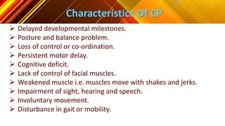 Characteristics Of CP
 Delayed developmental milestones.
 Posture and balance problem.
 Loss of control or co-ordination.
 Persistent motor delay.
 Cognitive deficit.
 Lack of control of facial muscles.
 Weakened muscle i.e. muscles move with shakes and jerks.
 Impairment of sight, hearing and speech.
 Involuntary movement.
 Disturbance in gait or mobility.
 