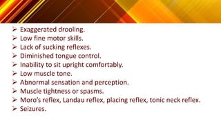  Exaggerated drooling.
 Low fine motor skills.
 Lack of sucking reflexes.
 Diminished tongue control.
 Inability to sit upright comfortably.
 Low muscle tone.
 Abnormal sensation and perception.
 Muscle tightness or spasms.
 Moro’s reflex, Landau reflex, placing reflex, tonic neck reflex.
 Seizures.
 