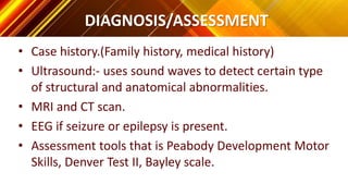 DIAGNOSIS/ASSESSMENT
• Case history.(Family history, medical history)
• Ultrasound:- uses sound waves to detect certain type
of structural and anatomical abnormalities.
• MRI and CT scan.
• EEG if seizure or epilepsy is present.
• Assessment tools that is Peabody Development Motor
Skills, Denver Test II, Bayley scale.
 