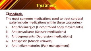 Treatment
Medical:-
The most common medications used to treat cerebral
palsy include medications within these categories:-
i. Antichollinergics (Uncontrolled body movements)
ii. Anticonvulsants (Seizure medications)
iii. Antidepressants (Depression medications)
iv. Antispastic (Muscle relaxers)
v. Anti-inflammatories (Pain management)
 