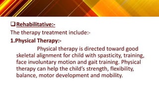 Rehabilitative:-
The therapy treatment include:-
1.Physical Therapy:-
Physical therapy is directed toward good
skeletal alignment for child with spasticity, training,
face involuntary motion and gait training. Physical
therapy can help the child’s strength, flexibility,
balance, motor development and mobility.
 