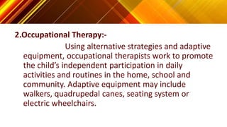 2.Occupational Therapy:-
Using alternative strategies and adaptive
equipment, occupational therapists work to promote
the child’s independent participation in daily
activities and routines in the home, school and
community. Adaptive equipment may include
walkers, quadrupedal canes, seating system or
electric wheelchairs.
 