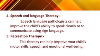 4. Speech and language Therapy:-
Speech language pathologists can help
improve the child’s ability to speak clearly or to
communicate using sign language.
5. Recreation Therapy:-
This therapy can help improve your child’s
motor skills, speech and emotional well-being.
 